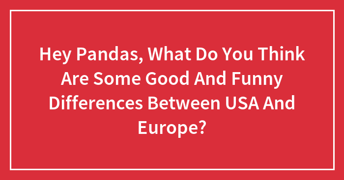 Hey Pandas, What Do You Think Are Some Good And Funny Differences Between USA And Europe? (Closed)
