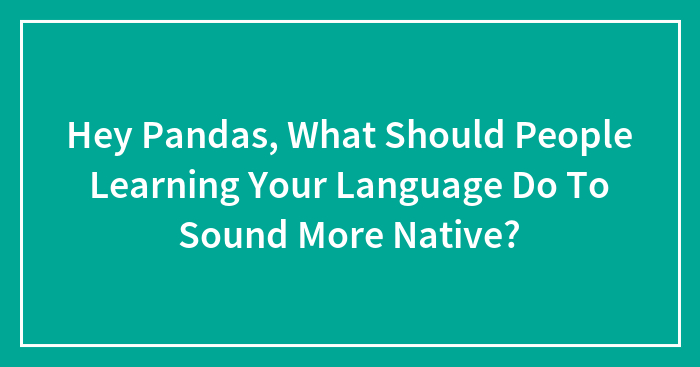 Hey Pandas, What Should People Learning Your Language Do To Sound More Native?