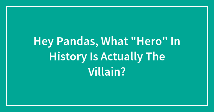 Hey Pandas, What “Hero” In History Is Actually The Villain? (Closed)