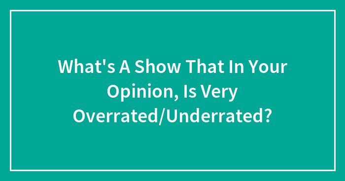 What’s A Show That In Your Opinion, Is Very Overrated/Underrated?