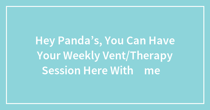Hey Panda’s, You Can Have Your Weekly Vent/Therapy Session Here With ✨me✨
