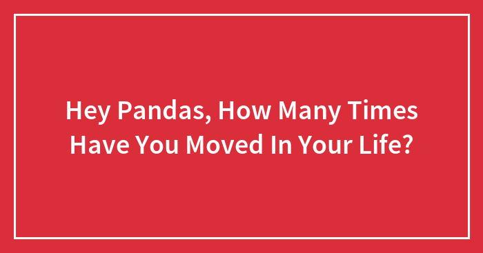 Hey Pandas, How Many Times Have You Moved In Your Life?