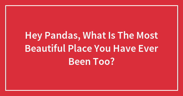 Hey Pandas, What Is The Most Beautiful Place You Have Ever Been Too?