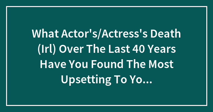 What Actor’s/Actress’s Death (Irl) Over The Last 40 Years Have You Found The Most Upsetting To You Personally?