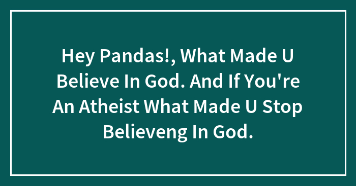 Hey Pandas!, What Made U Believe In God. And If You’re An Atheist What Made U Stop Believeng In God.
