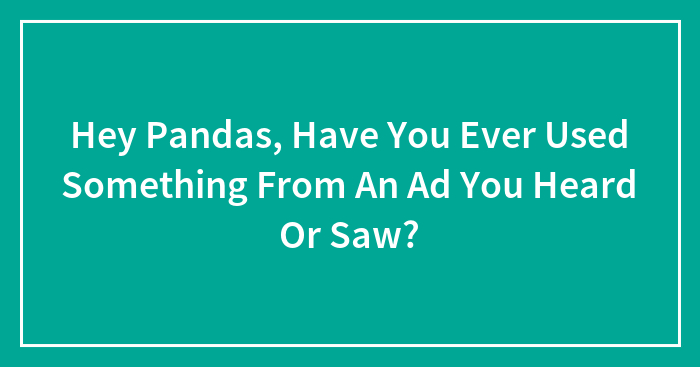 Hey Pandas, Have You Ever Used Something From An Ad You Heard Or Saw? (Closed)