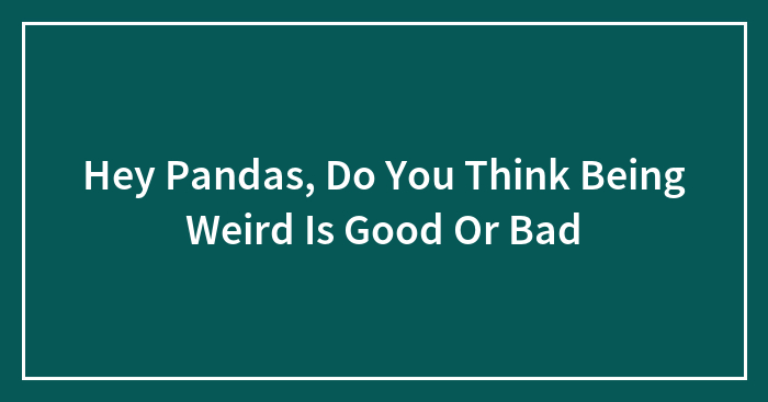 Hey Pandas, Do You Think Being Weird Is Good Or Bad