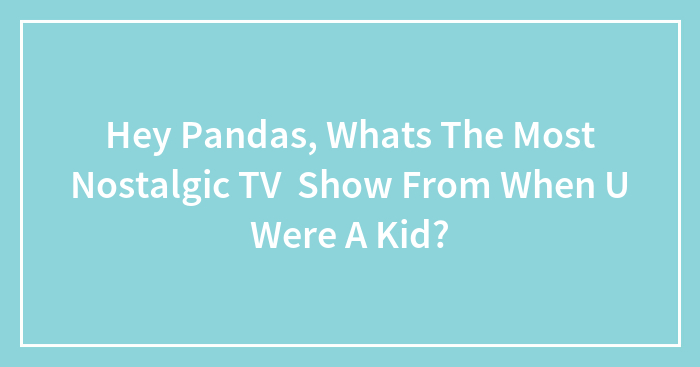 Hey Pandas, Whats The Most Nostalgic TV Show From When U Were A Kid?