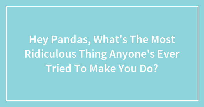 Hey Pandas, What’s The Most Ridiculous Thing Anyone’s Ever Tried To Make You Do?