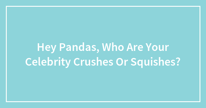 Hey Pandas, Who Are Your Celebrity Crushes Or Squishes?