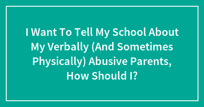 I Want To Tell My School About My Verbally (And Sometimes Physically) Abusive Parents, How Should I?