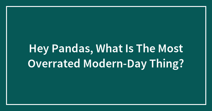 Hey Pandas, What Is The Most Overrated Modern-Day Thing? (Closed)