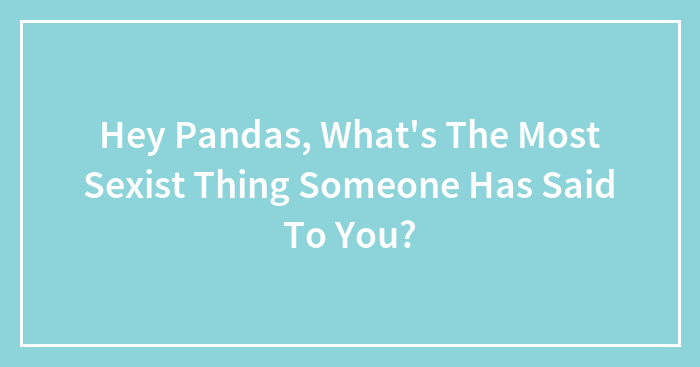 Hey Pandas, What’s The Most Sexist Thing Someone Has Said To You? (Closed)