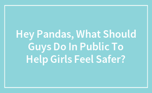 Hey Pandas, What Should Guys Do In Public To Help Girls Feel Safer?