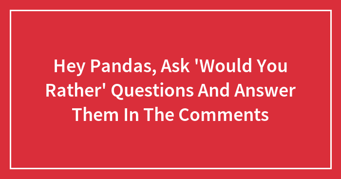 Hey Pandas, Ask ‘Would You Rather’ Questions And Answer Them In The Comments (Closed)