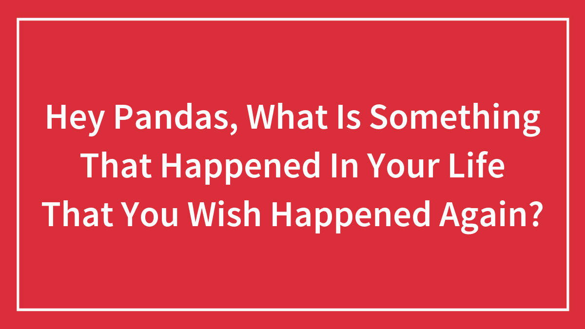 Hey Pandas, What Is Something That Happened In Your Life That You Wish Happened Again? (Closed)