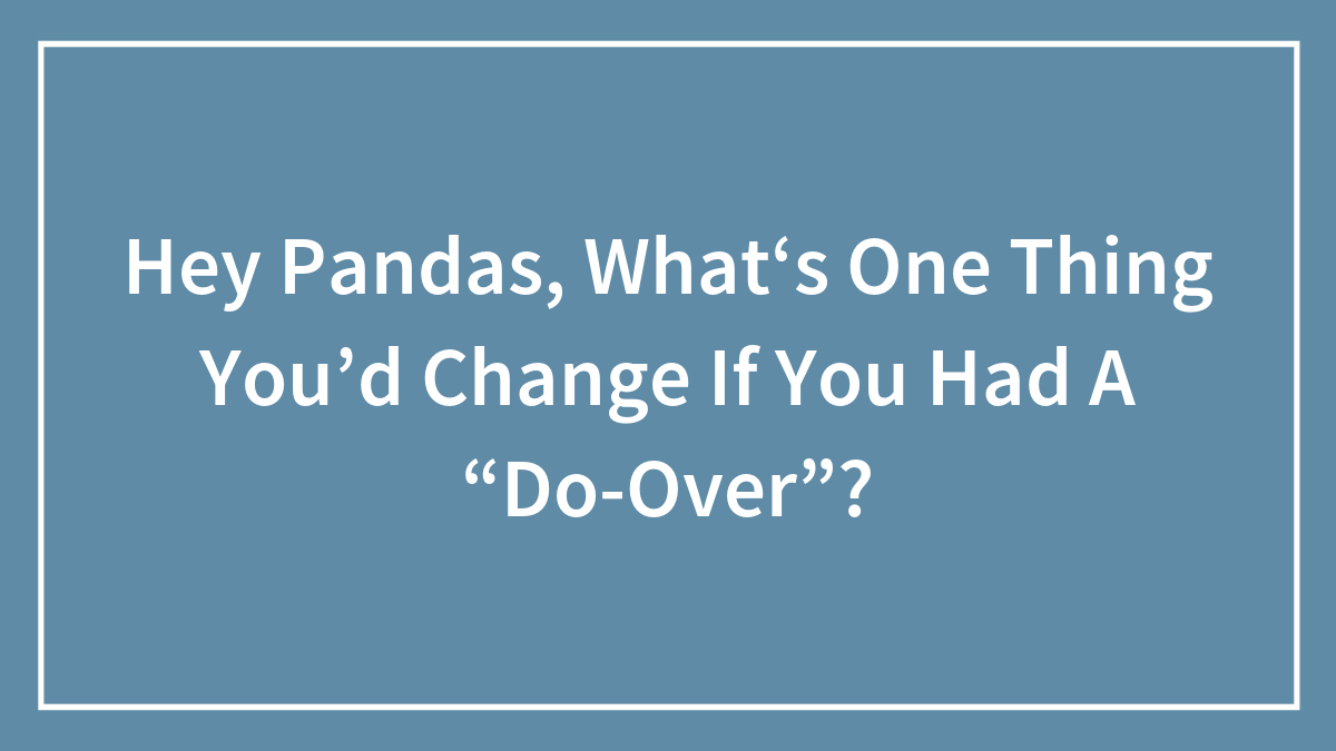 Hey Pandas, What‘s One Thing You’d Change If You Had A “Do-Over”? (Closed)