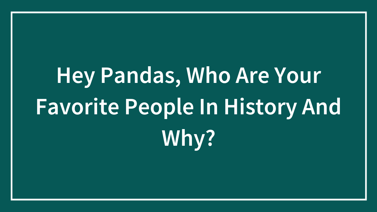 Hey Pandas, Who Are Your Favorite People In History And Why? (Closed)