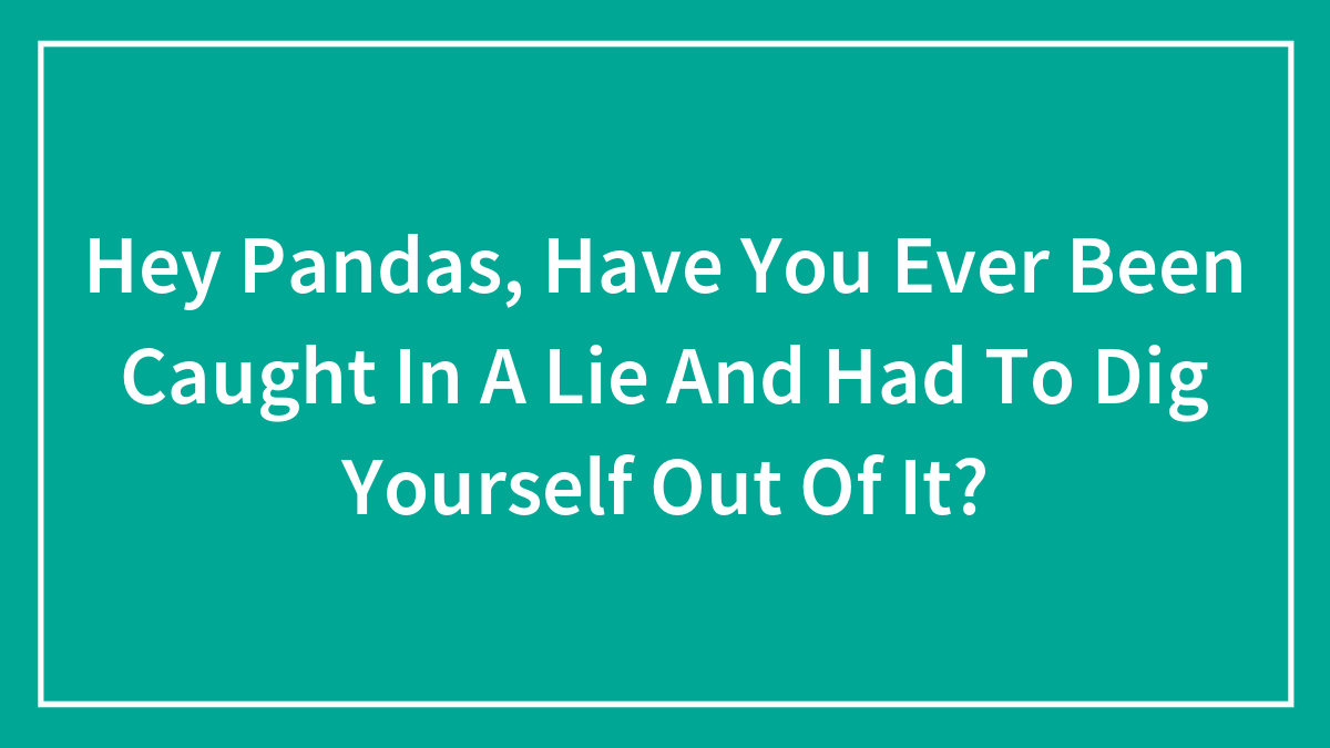 Hey Pandas, Have You Ever Been Caught In A Lie And Had To Dig Yourself Out Of It? (Closed)