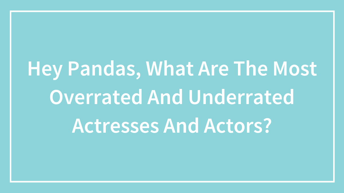 Hey Pandas, What Are The Most Overrated And Underrated Actresses And Actors? (Closed)