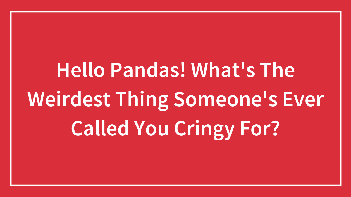 Hello Pandas! What’s The Weirdest Thing Someone’s Ever Called You Cringy For?