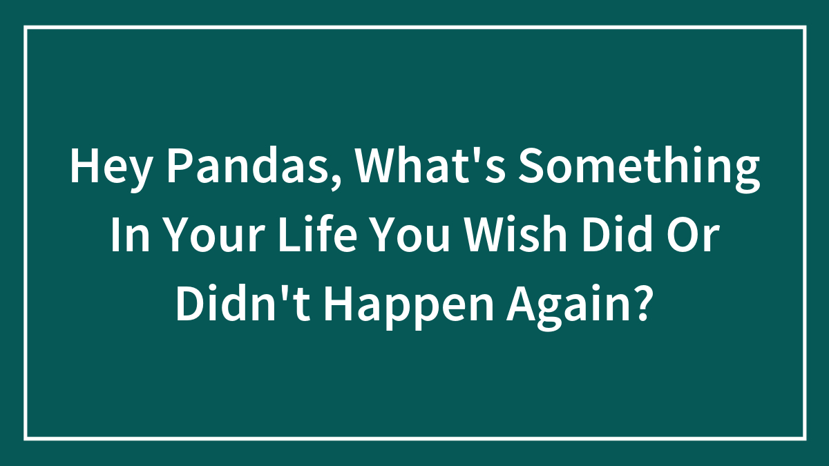 Hey Pandas, What’s Something In Your Life You Wish Did Or Didn’t Happen Again? (Closed)