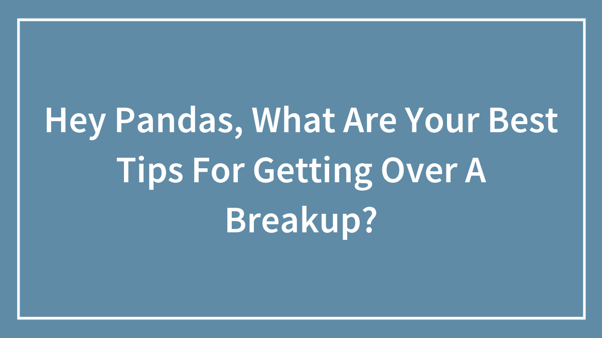 Hey Pandas, What Are Your Best Tips For Getting Over A Breakup? (Closed)