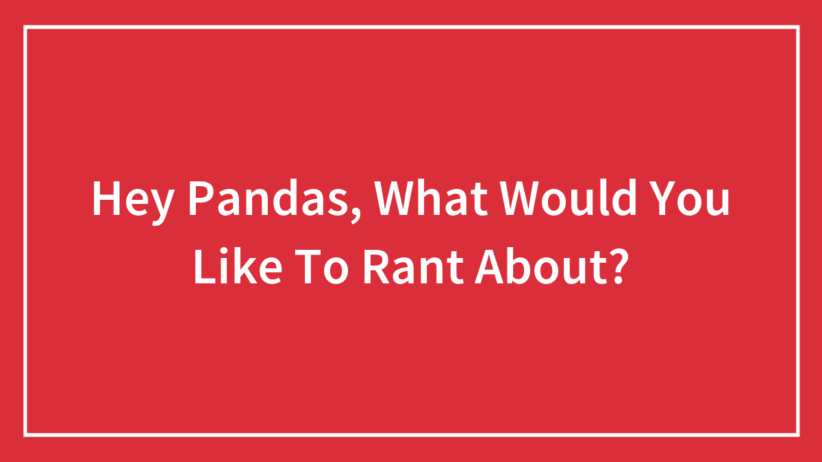 Hey Pandas, What Would You Like To Rant About? (Closed)