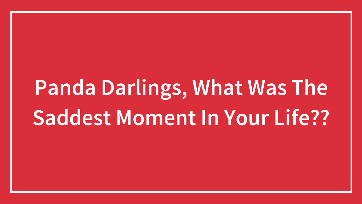 Panda Darlings, What Was The Saddest Moment In Your Life??