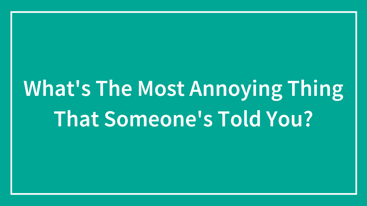 What’s The Most Annoying Thing That Someone’s Told You?