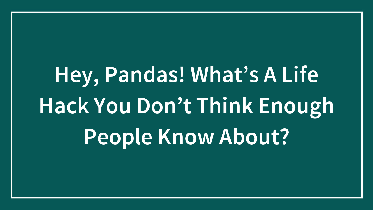 Hey, Pandas! What’s A Life Hack You Don’t Think Enough People Know About?