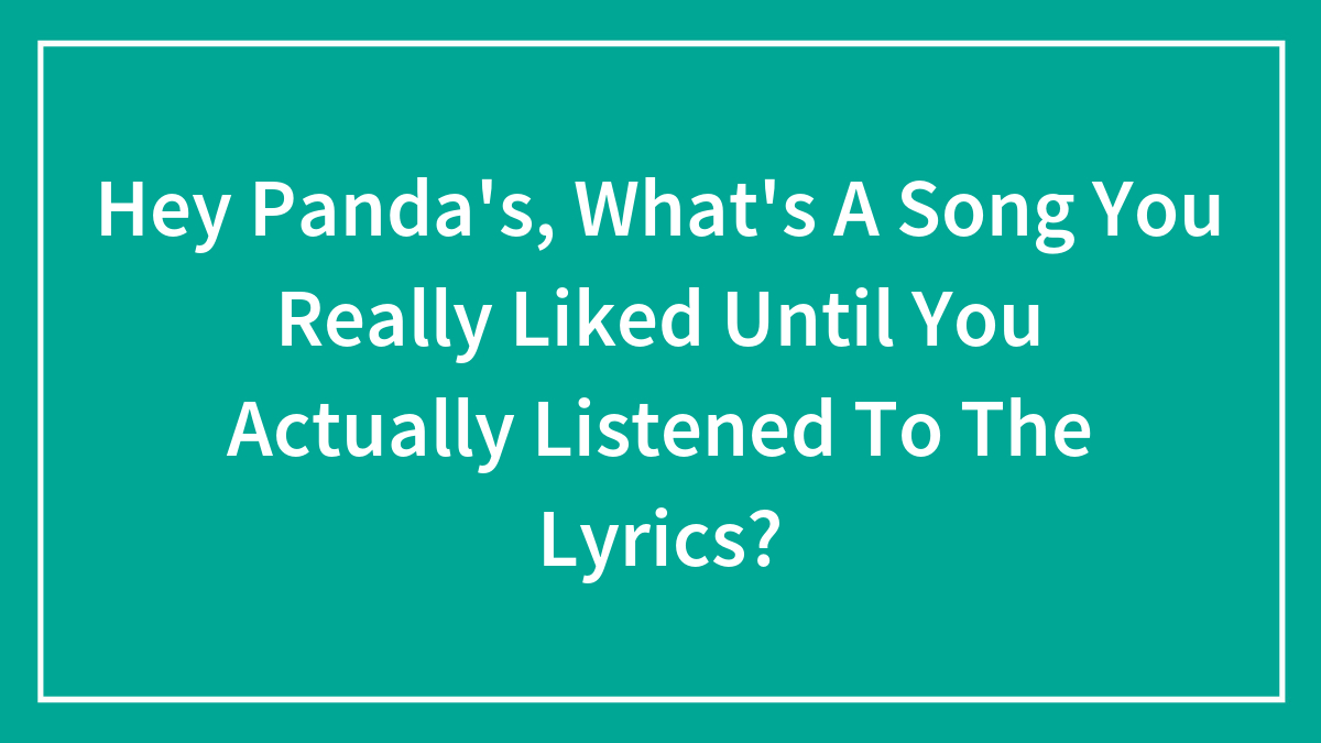 Hey Panda’s, What’s A Song You Really Liked Until You Actually Listened To The Lyrics?