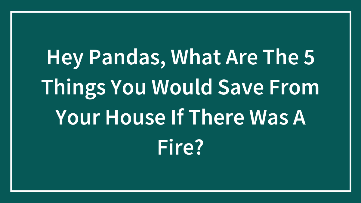 Hey Pandas, What Are The 5 Things You Would Save From Your House If There Was A Fire? (Closed)