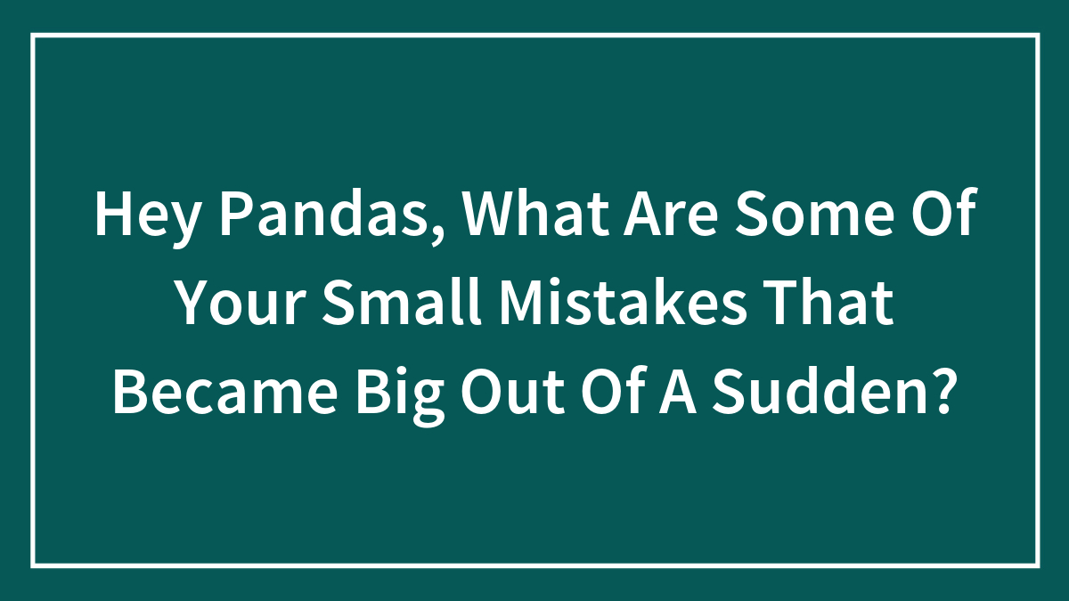 Hey Pandas, What Are Some Of Your Small Mistakes That Became Big Out Of A Sudden?