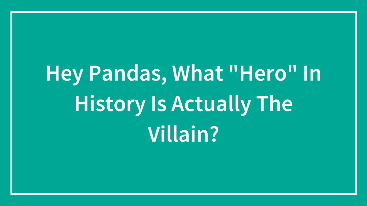 Hey Pandas, What “Hero” In History Is Actually The Villain? (Closed)