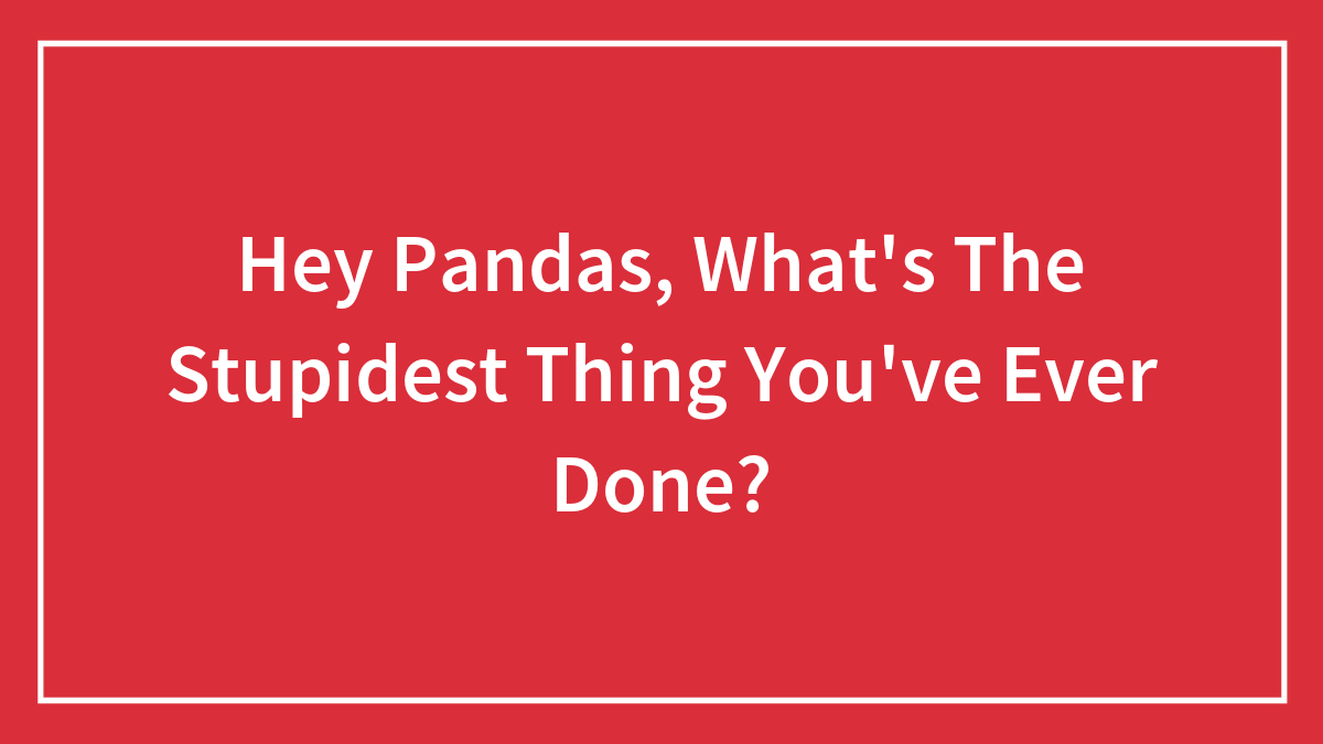 Hey Pandas, What’s The Stupidest Thing You’ve Ever Done? (Closed)