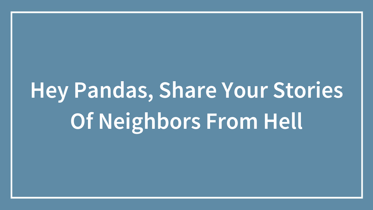 Hey Pandas, Share Your Stories Of Neighbors From Hell (Closed)