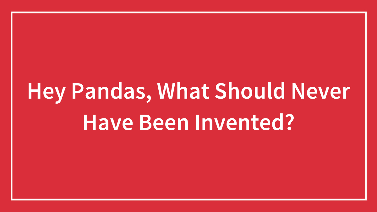 Hey Pandas, What Should Never Have Been Invented?