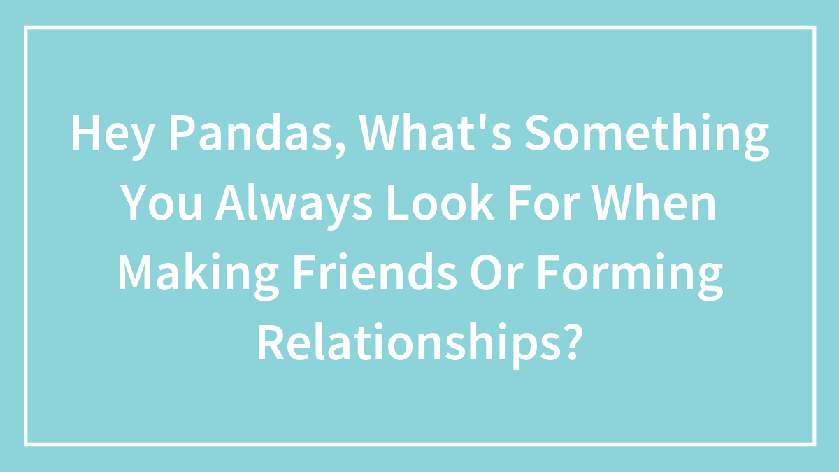 Hey Pandas, What’s Something You Always Look For When Making Friends Or Forming Relationships? (Closed)