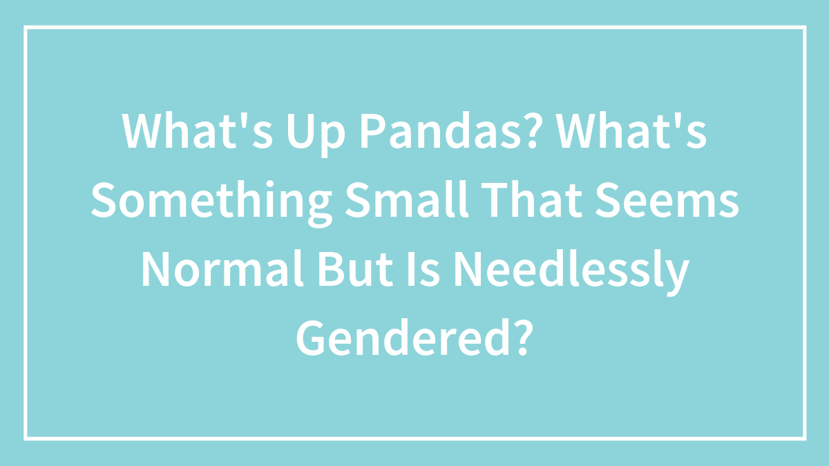 What’s Up Pandas? What’s Something That Seems Normal But Is Pointlessly Gendered?