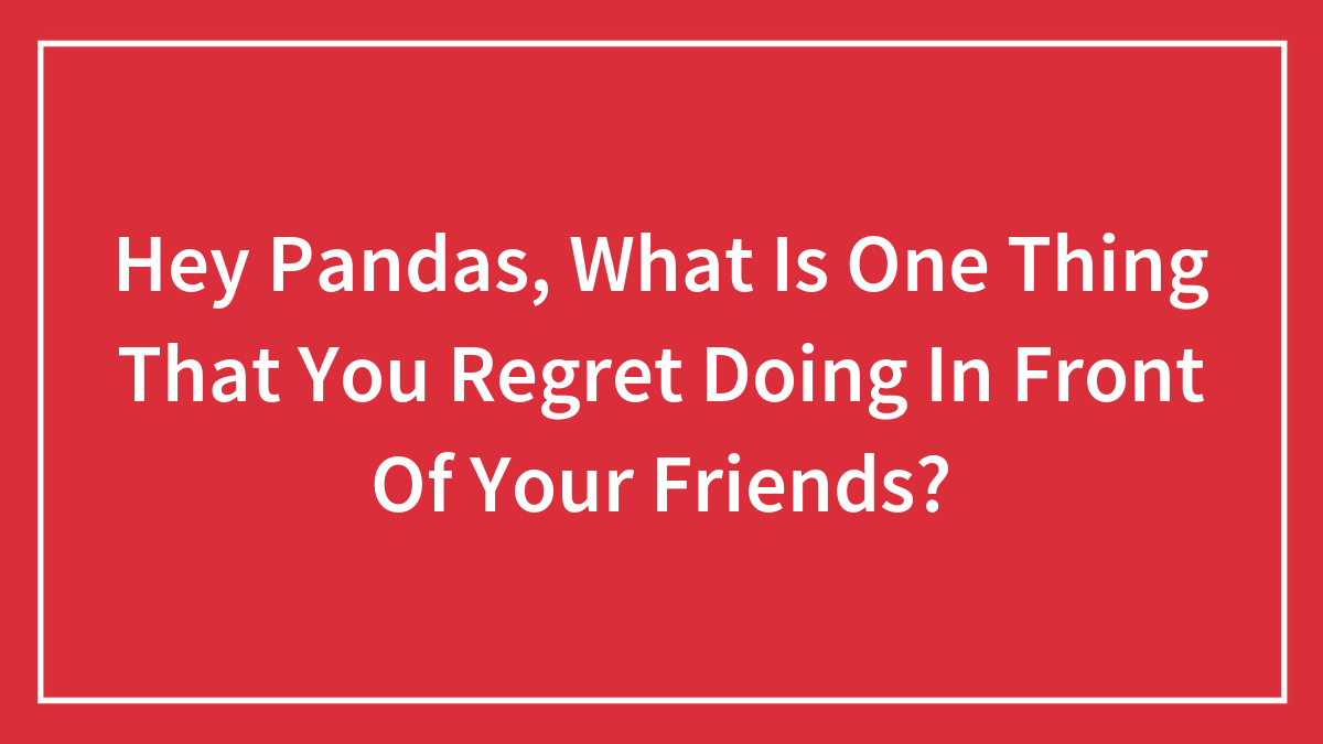 Hey Pandas, What Is One Thing That You Regret Doing In Front Of Your Friends?