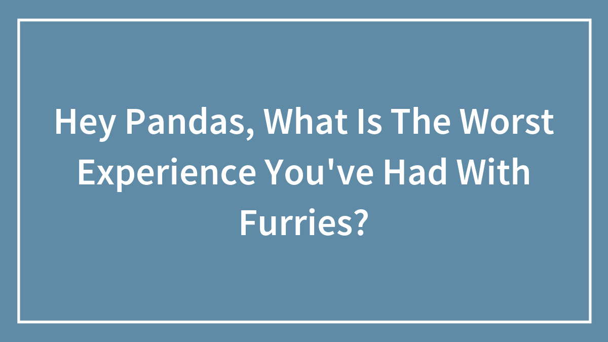 Hey Pandas, What Is The Worst Experience You’ve Had With Furries?