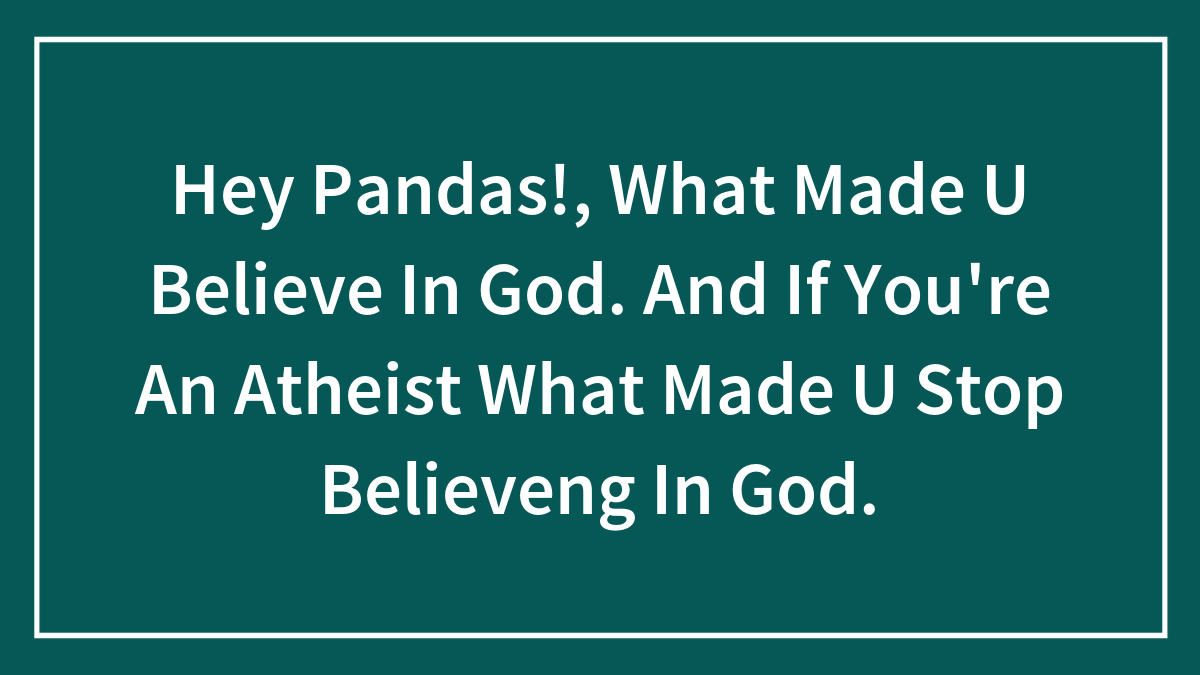 Hey Pandas!, What Made U Believe In God. And If You’re An Atheist What Made U Stop Believeng In God.