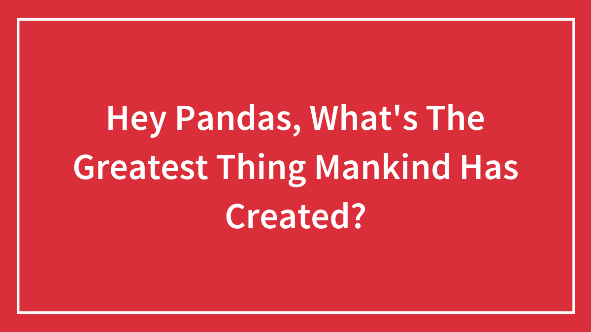 Hey Pandas, What’s The Greatest Thing Mankind Has Created?