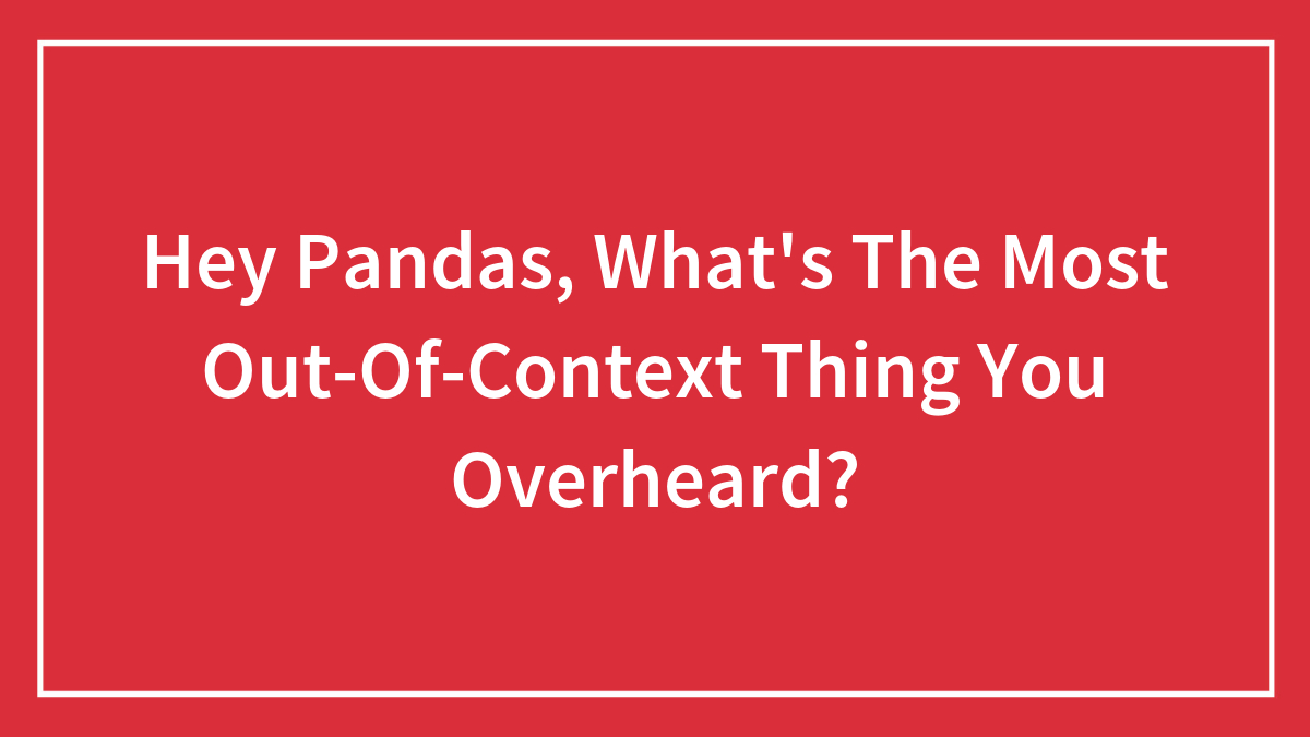 Hey Pandas, What’s The Most Out-Of-Context Thing You Overheard? (Closed)