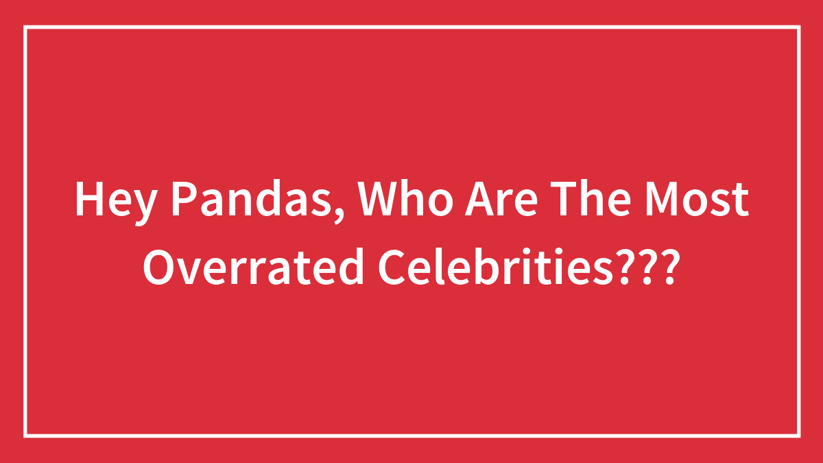 Hey Pandas, Who Are The Most Overrated Celebrities? (Closed)