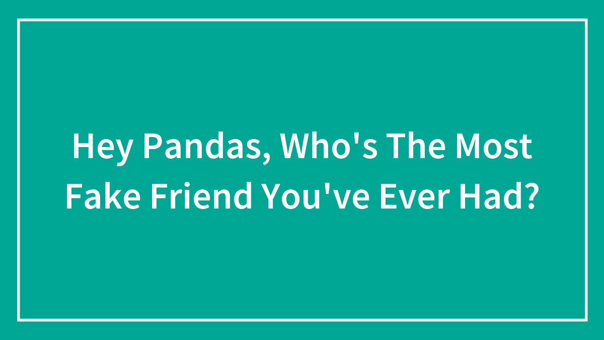 Hey Pandas, Who’s The Most Fake Friend You’ve Ever Had?