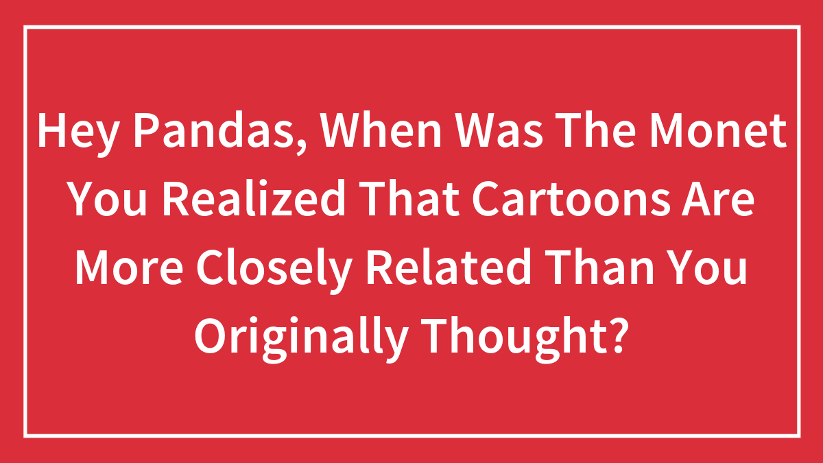 Hey Pandas, When Was The Monet You Realized That Cartoons Are More Closely Related Than You Originally Thought?