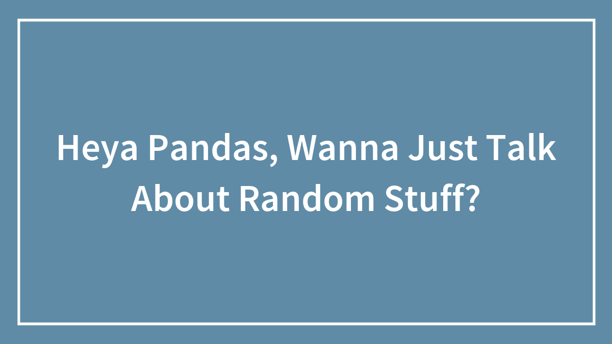 Heya Pandas, Wanna Just Talk About Random Stuff?