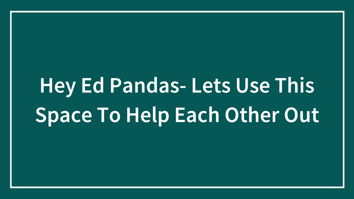 Hey Ed Pandas- Lets Use This Space To Help Each Other Out